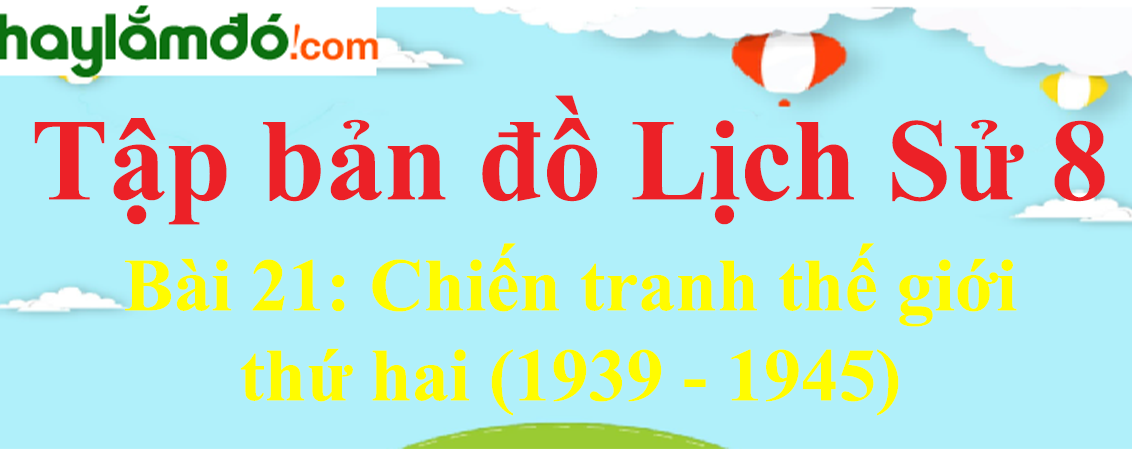 Tập bản đồ Lịch Sử lớp 8 Bài 21 (ngắn nhất): Chiến tranh thế giới thứ hai (1939 - 1945)