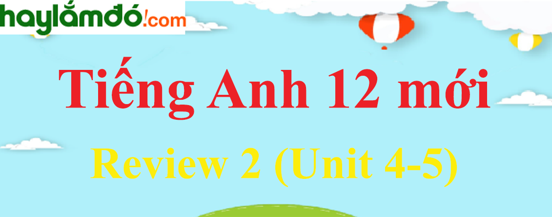 Tiếng Anh lớp 12 mới Review 2 (Unit 4-5)