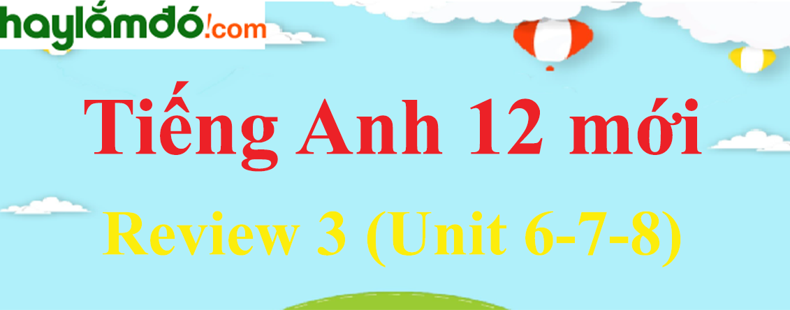 Tiếng Anh lớp 12 mới Review 3 (Unit 6-7-8)