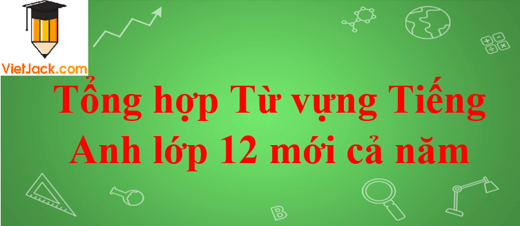 Tổng hợp Từ vựng Tiếng Anh lớp 12 mới cả năm