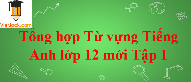 Tổng hợp Từ vựng Tiếng Anh lớp 12 mới Tập 1