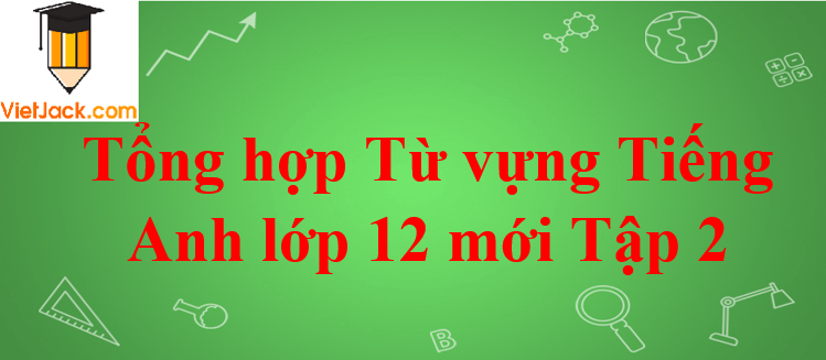 Tổng hợp Từ vựng Tiếng Anh lớp 12 mới Tập 2