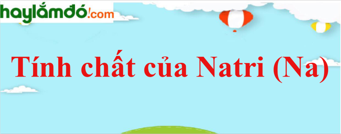 Tính chất của Natri (Na) - Tính chất hoá học, tính chất vật lí, điều chế, ứng dụng