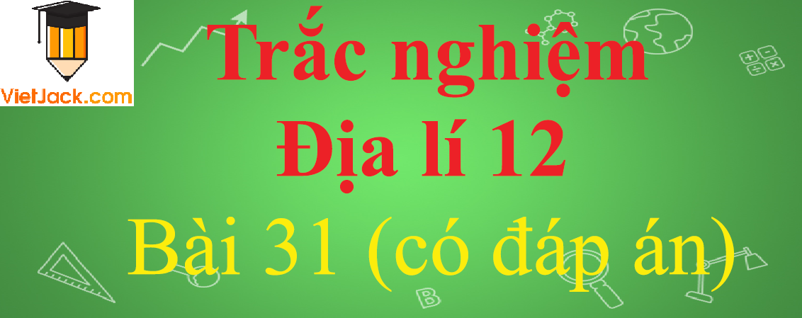 Trắc nghiệm Địa Lí 12 Bài 31 có đáp án năm 2024