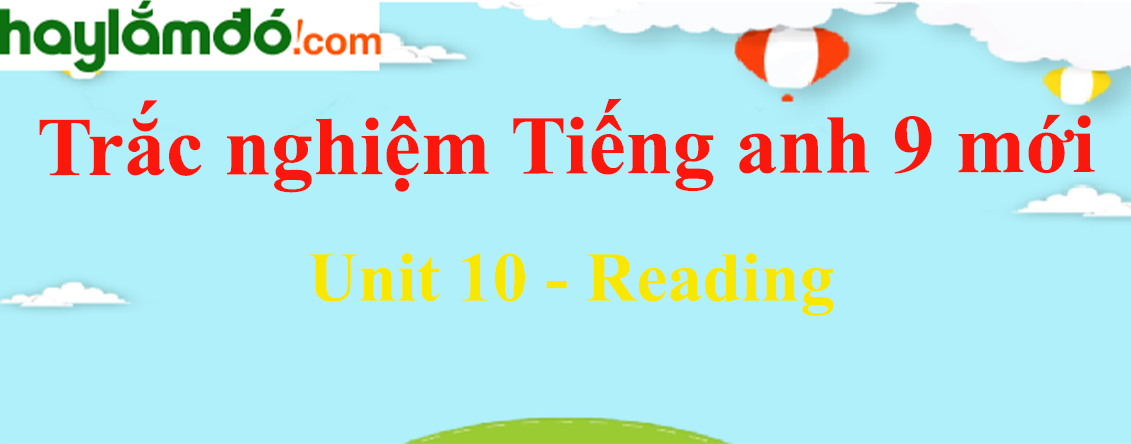 Bài tập trắc nghiệm Tiếng Anh 9 mới Unit 10 (có đáp án): Reading
