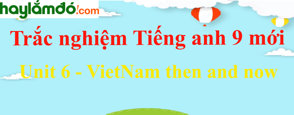 Trắc nghiệm Tiếng Anh 9 mới Unit 6 (có đáp án): VietNam then and now