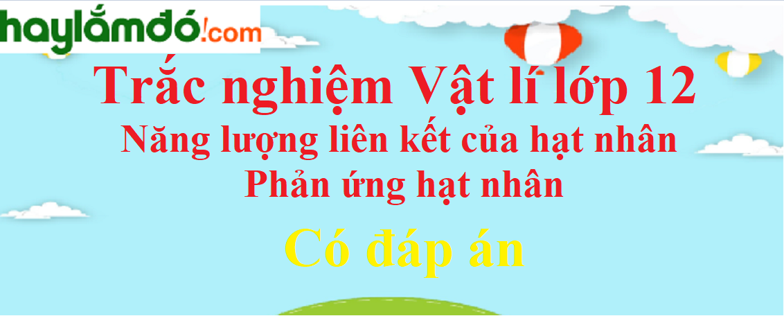 Trắc nghiệm Năng lượng liên kết của hạt nhân - Phản ứng hạt nhân có đáp án năm 2024