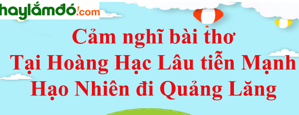 Cảm nghĩ bài thơ Tại lầu Hoàng Hạc tiễn Mạnh Hạo Nhiên đi Quảng Lăng năm 2023 - Văn mẫu lớp 10