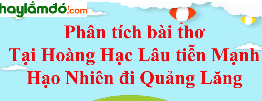 Phân tích bài thơ Tại Hoàng Hạc Lâu tiễn Mạnh Hạo Nhiên đi Quảng Lăng năm 2023 - Văn mẫu lớp 10