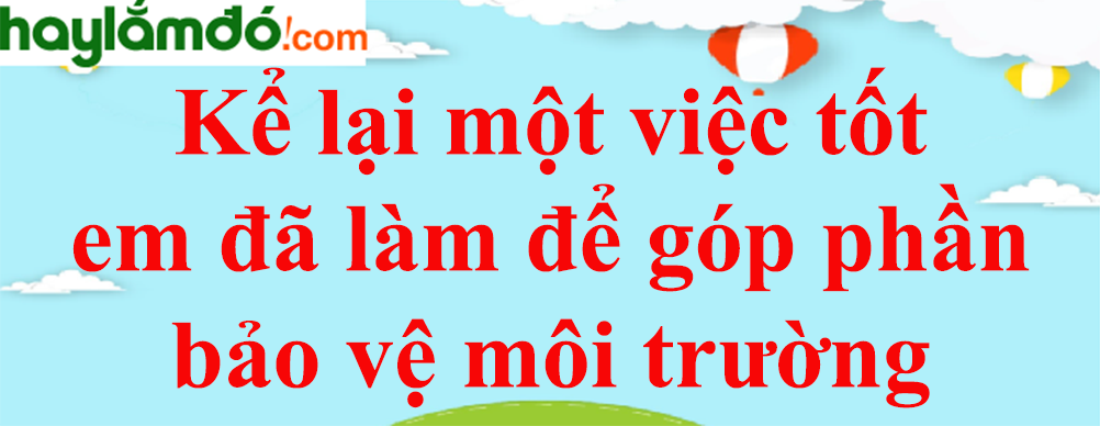 Kể lại một việc tốt em đã làm để góp phần bảo vệ môi trường năm 2023 - Tập làm văn lớp 3