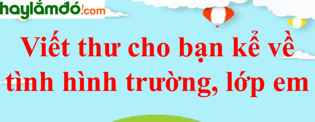 Viết thư cho bạn kể về tình hình trường, lớp em năm 2024 - Tập làm văn lớp 4