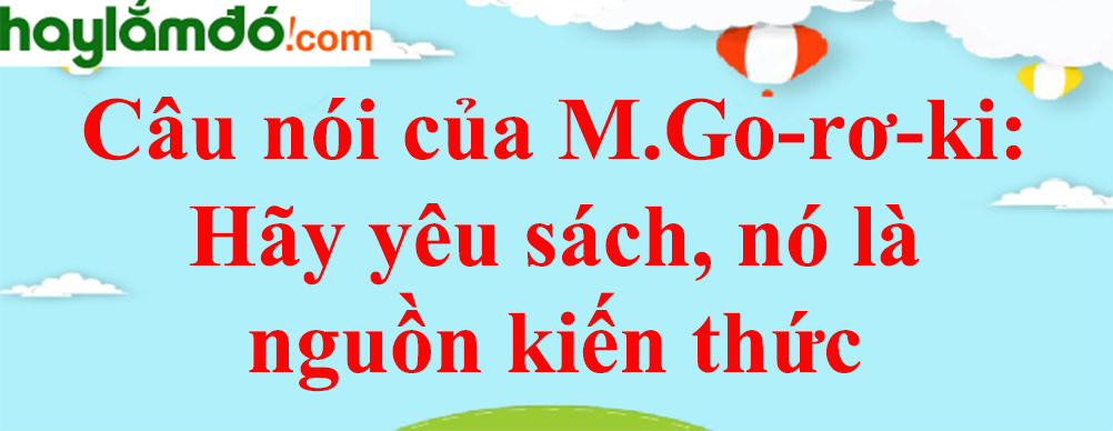 Câu nói của M.Go-rơ-ki: Hãy yêu sách, nó là nguồn kiến thức, chỉ có kiến thức mới là con đường sống năm 2023 - Văn mẫu lớp 8