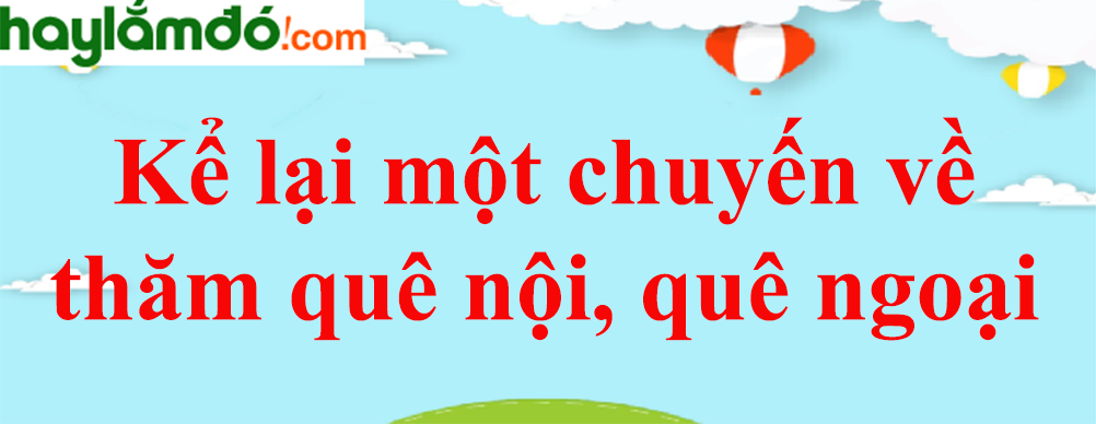 Kể lại một chuyến về thăm quê nội, quê ngoại năm 2023 - Văn mẫu lớp 8