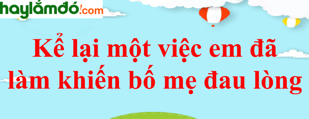 Kể lại một việc em đã làm khiến bố mẹ đau lòng năm 2023 - Văn mẫu lớp 8