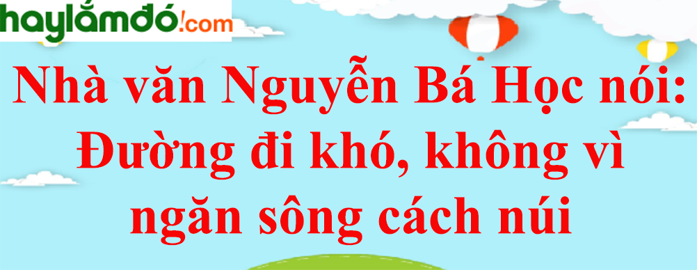 Nhà văn Nguyễn Bá Học nói: Đường đi khó, không vì ngăn sông cách núi năm 2023 - Văn mẫu lớp 8