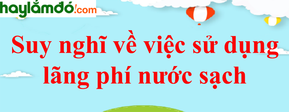 Viết đoạn văn nêu suy nghĩ của em về việc sử dụng lãng phí nước sạch năm 2023 - Văn mẫu lớp 8