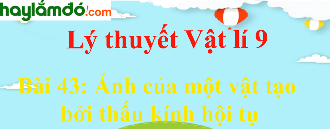 Lý thuyết Vật Lí 9 Bài 43: Ảnh của một vật tạo bởi thấu kính hội tụ hay, chi tiết