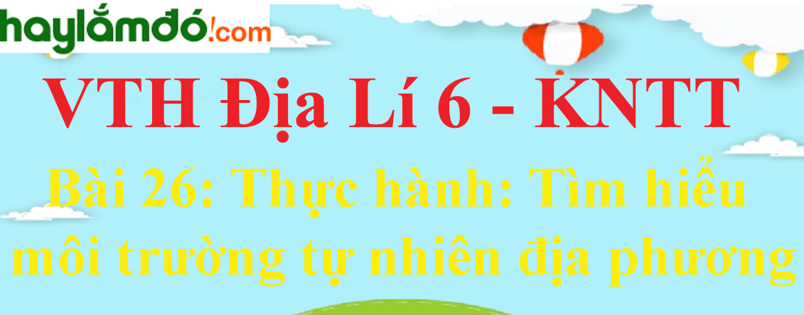 Giải vở thực hành Địa Lí 6 Bài 26: Thực hành: Tìm hiểu môi trường tự nhiên địa phương - Kết nối tri thức